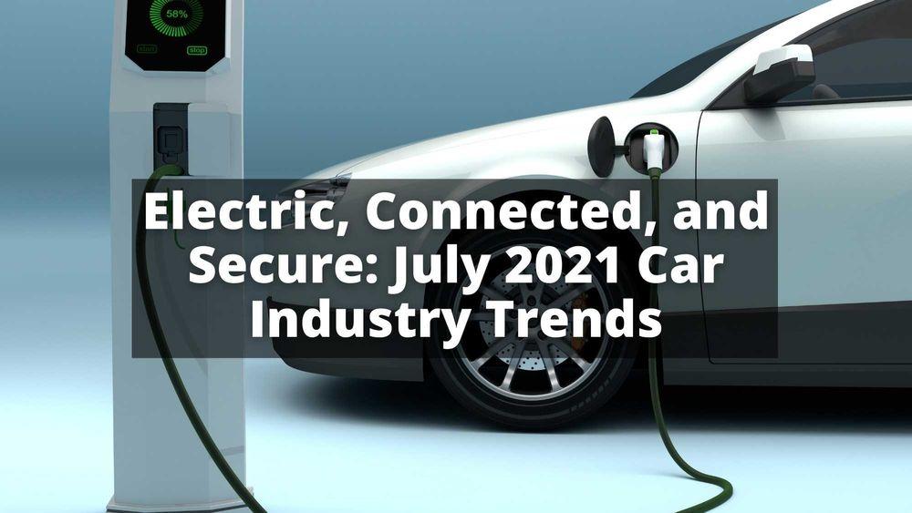 Electric, Connected, and Secure: July 2021 Car Industry Trends